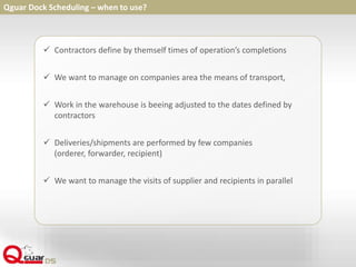  Contractors define by themself times of operation’s completions
 We want to manage on companies area the means of transport,
 Work in the warehouse is beeing adjusted to the dates defined by
contractors
 Deliveries/shipments are performed by few companies
(orderer, forwarder, recipient)
 We want to manage the visits of supplier and recipients in parallel
Qguar Dock Scheduling – when to use?
 