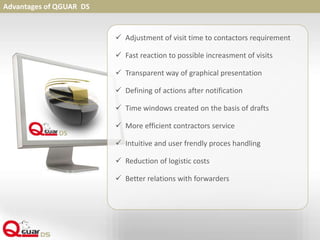 Advantages of QGUAR DS
 Adjustment of visit time to contactors requirement
 Fast reaction to possible increasment of visits
 Transparent way of graphical presentation
 Defining of actions after notification
 Time windows created on the basis of drafts
 More efficient contractors service
 Intuitive and user frendly proces handling
 Reduction of logistic costs
 Better relations with forwarders
 
