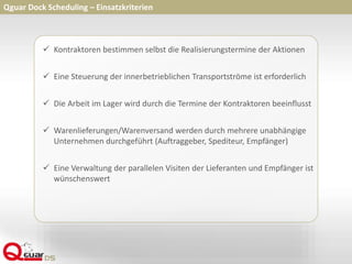  Kontraktoren bestimmen selbst die Realisierungstermine der Aktionen
 Eine Steuerung der innerbetrieblichen Transportströme ist erforderlich
 Die Arbeit im Lager wird durch die Termine der Kontraktoren beeinflusst
 Warenlieferungen/Warenversand werden durch mehrere unabhängige
Unternehmen durchgeführt (Auftraggeber, Spediteur, Empfänger)
 Eine Verwaltung der parallelen Visiten der Lieferanten und Empfänger ist
wünschenswert
Qguar Dock Scheduling – Einsatzkriterien
 