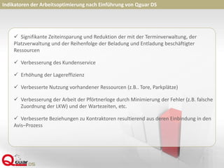 Indikatoren der Arbeitsoptimierung nach Einführung von Qguar DS
 Signifikante Zeiteinsparung und Reduktion der mit der Terminverwaltung, der
Platzverwaltung und der Reihenfolge der Beladung und Entladung beschäftigter
Ressourcen
 Verbesserung des Kundenservice
 Erhöhung der Lagereffizienz
 Verbesserte Nutzung vorhandener Ressourcen (z.B.. Tore, Parkplätze)
 Verbesserung der Arbeit der Pförtnerloge durch Minimierung der Fehler (z.B. falsche
Zuordnung der LKW) und der Wartezeiten, etc.
 Verbesserte Beziehungen zu Kontraktoren resultierend aus deren Einbindung in den
Avis–Prozess
 