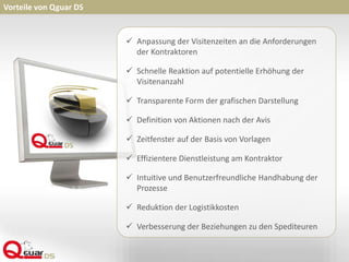 Vorteile von Qguar DS
 Anpassung der Visitenzeiten an die Anforderungen
der Kontraktoren
 Schnelle Reaktion auf potentielle Erhöhung der
Visitenanzahl
 Transparente Form der grafischen Darstellung
 Definition von Aktionen nach der Avis
 Zeitfenster auf der Basis von Vorlagen
 Effizientere Dienstleistung am Kontraktor
 Intuitive und Benutzerfreundliche Handhabung der
Prozesse
 Reduktion der Logistikkosten
 Verbesserung der Beziehungen zu den Spediteuren
 