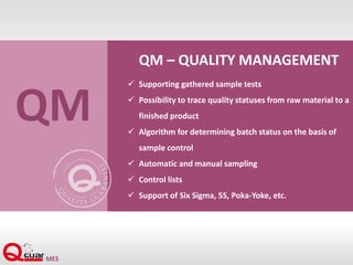QM – QUALITY MANAGEMENT
 Supporting gathered sample tests
 Possibility to trace quality statuses from raw material to a
finished product
 Algorithm for determining batch status on the basis of
sample control
 Automatic and manual sampling
 Control lists
 Support of Six Sigma, 5S, Poka-Yoke, etc.
QM
 