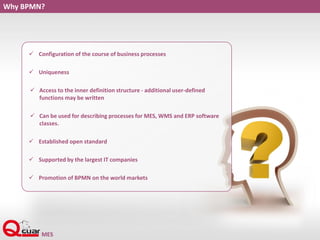 Why BPMN?
 Configuration of the course of business processes
 Uniqueness
 Access to the inner definition structure - additional user-defined
functions may be written
 Can be used for describing processes for MES, WMS and ERP software
classes.
 Established open standard
 Supported by the largest IT companies
 Promotion of BPMN on the world markets
 