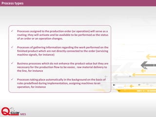 Process types
 Processes assigned to the production order (or operation) will serve as a
routing; they will activate and be available to be performed as the status
of an order or an operation changes.
 Processes of gathering information regarding the work performed on the
finished product which are not directly connected to the order (servicing
machine signals, for instance)
 Business processes which do not enhance the product value but they are
necessary for the production flow to be easier, raw material delivery to
the line, for instance
 Processes taking place automatically in the background on the basis of
rules predefined during implementation, assigning machines to an
operation, for instance
 