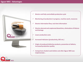 Qguar MES - Advantages
 Shorter and fully controllable production cycle
 Monitoring of production in progress, machine work, resources
 Shorter information flow, real-time information
 Shorter planned and unplanned downtime, elimination of failures
and damage
 Lower production costs
 Increased indicators (productivity, OEE etc.)
 Origin of produced defective products, prevention of defects,
increased production quality.
 Comparison of plant work before and after Qguar MES was
implemented...
 