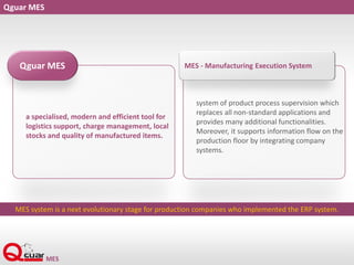 Qguar MES
a specialised, modern and efficient tool for
logistics support, charge management, local
stocks and quality of manufactured items.
Qguar MES
system of product process supervision which
replaces all non-standard applications and
provides many additional functionalities.
Moreover, it supports information flow on the
production floor by integrating company
systems.
MES - Manufacturing Execution System
MES system is a next evolutionary stage for production companies who implemented the ERP system.
 