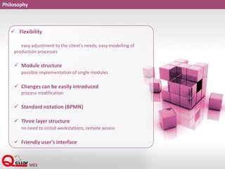 Philosophy
 Flexibility
easy adjustment to the client's needs, easy modelling of
production processes
 Module structure
possible implementation of single modules
 Changes can be easily introduced
process modification
 Standard notation (BPMN)
 Three layer structure
no need to install workstations, remote access
 Friendly user's interface
 