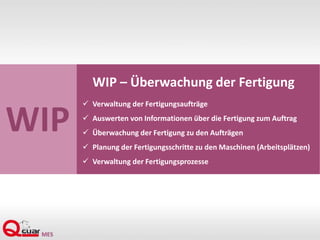WIP
WIP – Überwachung der Fertigung
 Verwaltung der Fertigungsaufträge
 Auswerten von Informationen über die Fertigung zum Auftrag
 Überwachung der Fertigung zu den Aufträgen
 Planung der Fertigungsschritte zu den Maschinen (Arbeitsplätzen)
 Verwaltung der Fertigungsprozesse
 