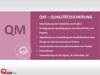 QM – QUALITÄTSSICHERUNG
 Unterstützung der Entnahme von Proben
 Verfolgung des Qualitätsstatus vom Rohstoff bis zum
Produkt
 Algorithmus zur Feststellung des Qualitätsstatus einer
Charge aus den entnommenen Proben
 Automatische und manuelle Entnahme von Proben
 Kontrolllisten
 Unterstützung von Six Sigma, 5S, Poka-Yoke, etc.
QM
 