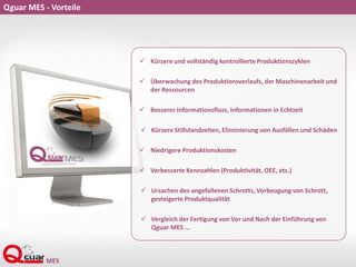 Qguar MES - Vorteile
 Kürzere und vollständig kontrollierte Produktionszyklen
 Überwachung des Produktionsverlaufs, der Maschinenarbeit und
der Ressourcen
 Besserer Informationsfluss, Informationen in Echtzeit
 Kürzere Stillstandzeiten, Eliminierung von Ausfällen und Schäden
 Niedrigere Produktionskosten
 Verbesserte Kennzahlen (Produktivität, OEE, etc.)
 Ursachen des angefallenen Schrotts, Vorbeugung von Schrott,
gesteigerte Produktqualität
 Vergleich der Fertigung von Vor und Nach der Einführung von
Qguar MES ...
 