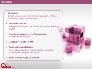 Philosophie
 Flexibilität
Einfach Anpassung an die Kundenanforderungen, einfaches
Modellieren von Fertigungsprozessen
 Modulare Struktur
Modulweise Einführung bzw. Einführung einzelner Module ist
möglich
 Einfache Änderungen und Anpassungen
Modifikation der Prozesse
 Standard Notation (BPMN)
 Dreischichten Architektur
Keine Notwendigkeit der Installation auf den einzelnen
Arbeitsplätzen, einfacher Fernzugriff
 Benutzerfreundliche Oberfläche
 