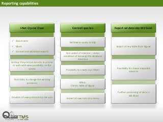 Reporting capabilities
I-Net Crystal Clear
Senting the printout directly to printer
or with with view possibility on the
screen
Possibility to change the existing
printouts
Controll queries
Defined as query in SQL
Fast speed of creation – under
condition of knowing the database
structure
Possibiity to create own filters
Effect:
Classic table of Qguar
Export od data into MS Excel
Possibility to choose exported
columns
Export of any table from Qguar
Further processing of data in
MS EXcel
 documents
 labels
 Current and statistical reports
Creation of own printouts by the user Instert of own lists into menu
 