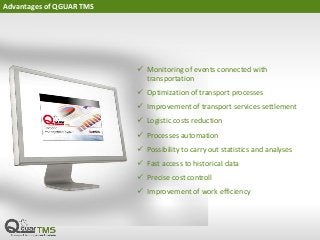 Advantages of QGUAR TMS
 Monitoring of events connected with
transportation
 Optimization of transport processes
 Improvement of transport services settlement
 Logistic costs reduction
 Processes automation
 Possibility to carry out statistics and analyses
 Fast access to historical data
 Precise cost controll
 Improvement of work efficiency
 