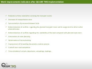 Work improvements indicators after QGUAR TMS implementation
 Reduction of time needed for servicing the transport events
 Decrease of transportation costs
 Syncronisation of processes between hubs
 Better detection of conflicts regarding the planned transport mean and its assignment to other earlier
planned routes
 Better detection of conflicts regarding the availability of the load compared with planned route start
 Automation of route planning
 Optimization of route planning
 Improvement of forwarding documents creation process
 Controll over road completion
 Time schedule of arrivals, departures, unloadings, loadings.
 