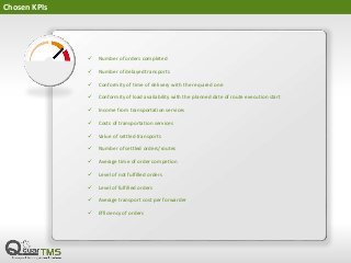 Chosen KPIs
 Number of orders completed
 Number of delayed transports
 Conformity of time of delivery with the required one
 Conformity of load availability with the planned date of route execution start
 Income from transportation services
 Costs of transportation services
 Value of settled transports
 Number of settled orders/routes
 Average time of order competion
 Level of not fulfilled orders
 Level of fulfilled orders
 Average transport cost per forwarder
 Efficiency of orders
 