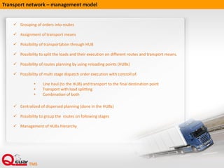  Grouping of orders into routes
 Assignment of transport means
 Possibility of transportation through HUB
 Possibility to split the loads and their execution on different routes and transport means.
 Possibility of routes planning by using reloading points (HUBs)
 Possibility of multi stage dispatch order execution with controll of:
• Line haul (to the HUB) and transport to the final destination point
• Transport with load splitting
• Combination of both
 Centralized of dispersed planning (done in the HUBs)
 Possibility to group the routes on following stages
 Management of HUBs hierarchy
Transport network – management model
 
