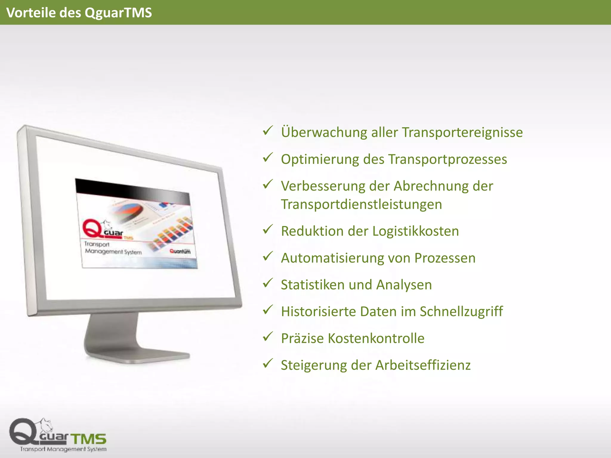 Vorteile des QguarTMS
 Überwachung aller Transportereignisse
 Optimierung des Transportprozesses
 Verbesserung der Abrechnung der
Transportdienstleistungen
 Reduktion der Logistikkosten
 Automatisierung von Prozessen
 Statistiken und Analysen
 Historisierte Daten im Schnellzugriff
 Präzise Kostenkontrolle
 Steigerung der Arbeitseffizienz
 