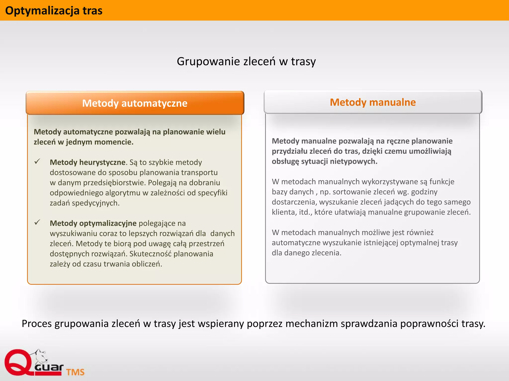 Optymalizacja tras
Metody automatyczne pozwalają na planowanie wielu
zleceń w jednym momencie.
 Metody heurystyczne. Są to szybkie metody
dostosowane do sposobu planowania transportu
w danym przedsiębiorstwie. Polegają na dobraniu
odpowiedniego algorytmu w zależności od specyfiki
zadań spedycyjnych.
 Metody optymalizacyjne polegające na
wyszukiwaniu coraz to lepszych rozwiązań dla danych
zleceń. Metody te biorą pod uwagę całą przestrzeń
dostępnych rozwiązań. Skuteczność planowania
zależy od czasu trwania obliczeń.
Metody automatyczne
Metody manualne pozwalają na ręczne planowanie
przydziału zleceń do tras, dzięki czemu umożliwiają
obsługę sytuacji nietypowych.
W metodach manualnych wykorzystywane są funkcje
bazy danych , np. sortowanie zleceń wg. godziny
dostarczenia, wyszukanie zleceń jadących do tego samego
klienta, itd., które ułatwiają manualne grupowanie zleceń.
W metodach manualnych możliwe jest również
automatyczne wyszukanie istniejącej optymalnej trasy
dla danego zlecenia.
Metody manualne
Grupowanie zleceń w trasy
Proces grupowania zleceń w trasy jest wspierany poprzez mechanizm sprawdzania poprawności trasy.
 