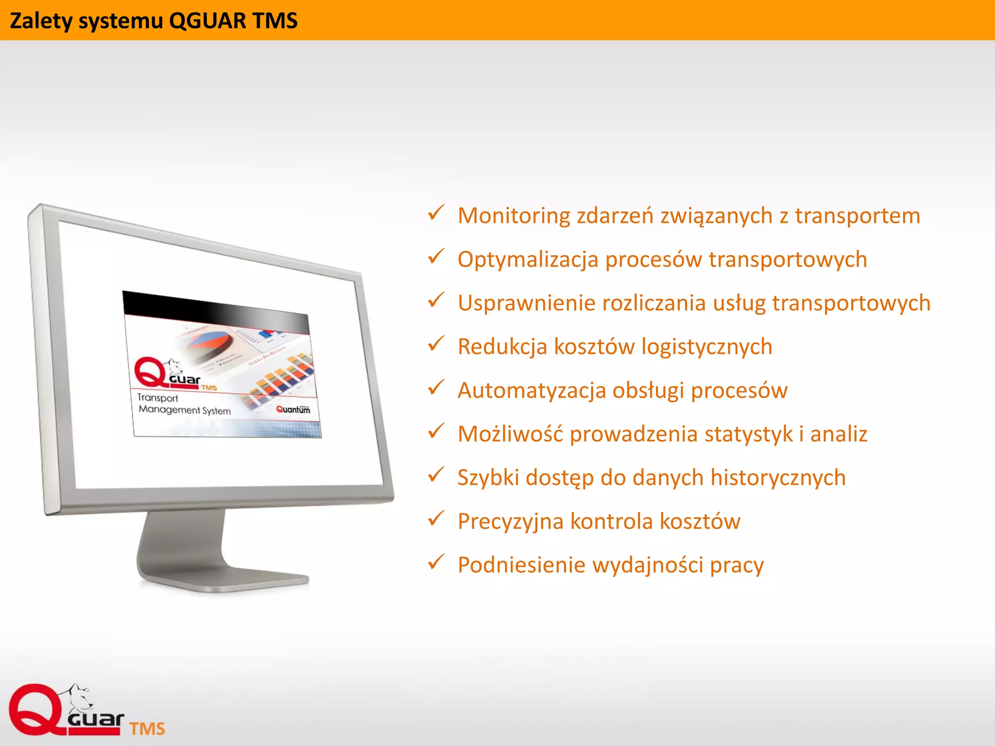 Wskaźniki usprawnienia pracy po wdrożeniu QGUAR TMS
 Zmniejszenie czasu na obsługę operacji transportowych
 Zmniejszenie kosztu operacji transportowych
 Synchronizacja procesów organizacji transportu pomiędzy oddziałami (hubami)
 Zwiększenie poziomu wykrywania konfliktów planowanego wykorzystania środka transportu
w stosunku do innych, zaplanowanych wcześniej tras
 Zwiększenie poziomu wykrywania konfliktów terminu dostępności ładunku do załadowania
w stosunku do planowanego terminu rozpoczęcia trasy
 Automatyzacja planowania tras poprzez implementację algorytmów heurystycznych,
aktualnie wykorzystywanych w firmie
 Optymalizacja planowania tras
 Usprawnienie procesu tworzenia dokumentów spedycyjnych
 Umożliwienie kontroli przebiegu trasy
 Czasowy rozkład przyjazdów, odjazdów z przystanków, rozładunków, załadunków i postojów
 