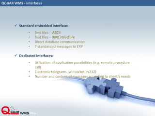 QGUAR WMS - interfaces
 Standard embedded interface:
• Text files - ASCII
• Text files – XML structure
• Direct database communication
• 7 standarized messages to ERP
 Dedicated interfaces:
• Utilization of application possibilities (e.g. remote procedure
call)
• Electronic telegrams (winsocket, rs232)
• Number and content of messages according to client’s needs
 