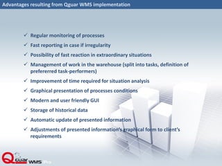 Advantages resulting from Qguar WMS implementation
 Regular monitoring of processes
 Fast reporting in case if irregularity
 Possibility of fast reaction in extraordinary situations
 Management of work in the warehouse (split into tasks, definition of
prefererred task-performers)
 Improvement of time required for situation analysis
 Graphical presentation of processes conditions
 Modern and user friendly GUI
 Storage of historical data
 Automatic update of presented information
 Adjustments of presented information’s graphical form to client’s
requirements
 