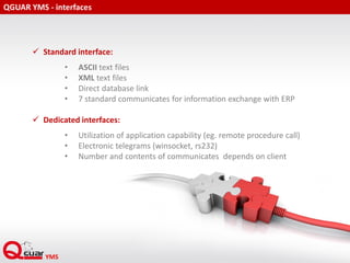QGUAR YMS - interfaces
 Standard interface:
• ASCII text files
• XML text files
• Direct database link
• 7 standard communicates for information exchange with ERP
 Dedicated interfaces:
• Utilization of application capability (eg. remote procedure call)
• Electronic telegrams (winsocket, rs232)
• Number and contents of communicates depends on client
 