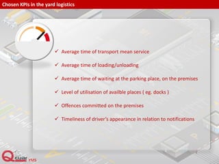 Chosen KPIs in the yard logistics
 Average time of transport mean service
 Average time of loading/unloading
 Average time of waiting at the parking place, on the premises
 Level of utilisation of availble places ( eg. docks )
 Offences committed on the premises
 Timeliness of driver’s appearance in relation to notifications
 