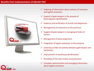 Benefits from implementation of QGUAR YMS
 Ordering of information about statuses of resources
and logistic processes.
 Support of gate-keepers in the process of
drivers/guests identification
 Evidence and verification of arrivals and departures
 Management of movement on the premises
 Support of gate-keepers in managing of order of
service
 Management of dock assignment
 Integration of logistic processes in the company
 Lowering number of contacts between gate-keeper and
warehouse
 Improvement of warehouse performance
 Possibility of full visits history reconstruction
 Complete administrative and managing information
about logistic processes.
 