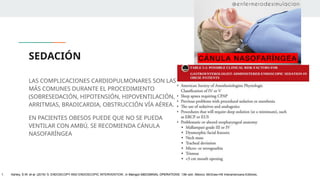 SEDACIÓN
LAS COMPLICACIONES CARDIOPULMONARES SON LAS
MÁS COMUNES DURANTE EL PROCEDIMIENTO
(SOBRESEDACIÓN, HIPOTENSIÓN, HIPOVENTILACIÓN,
ARRITMIAS, BRADICARDIA, OBSTRUCCIÓN VÍA AÉREA.
EN PACIENTES OBESOS PUEDE QUE NO SE PUEDA
VENTILAR CON AMBÚ, SE RECOMIENDA CÁNULA
NASOFARÍNGEA
1. Ashley, S.W. et al. (2019) ‘5: ENDOSCOPY AND ENDOSCOPIC INTERVENTION’, in Maingot ABDOMINAL OPERATIONS. 13th edn. México: McGraw-Hill Interamericana Editores.
 