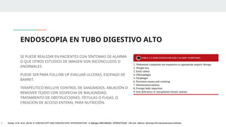 ENDOSCOPIA EN TUBO DIGESTIVO ALTO
SE PUEDE REALIZAR EN PACIENTES CON SÍNTOMAS DE ALARMA
O QUE OTROS ESTUDIOS DE IMAGEN SON INCONCLUSOS O
ANORMALES.
PUEDE SER PARA FOLLOW UP EVALUAR ULCERAS, ESOFAGO DE
BARRET.
TERAPÉUTICO INCLUYE CONTROL DE SANGRADOS, ABLACIÓN O
REMOVER TEJIDO CON SOSPECHA DE MALIGNIDAD,
TRATAMIENTO DE OBSTRUCCIONES, FÍSTULAS O FUGAS, O
CREACIÓN DE ACCESO ENTERAL PARA NUTRICIÓN.
1. Ashley, S.W. et al. (2019) ‘5: ENDOSCOPY AND ENDOSCOPIC INTERVENTION’, in Maingot ABDOMINAL OPERATIONS. 13th edn. México: McGraw-Hill Interamericana Editores.
 