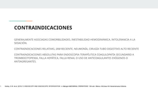 CONTRAINDICACIONES
GENERALMENTE ASOCIADAS COMORBILIDADES, INESTABILIDAD HEMODINÁMICA, INTOLERANCIA A LA
SEDACIÓN.
CONTRAINDICACIONES RELATIVAS, IAM RECIENTE, NEUMONÍA, CIRUGÍA TUBO DIGESTIVO ALTO RECIENTE
CONTRAINDICACIONES ABSOLUTAS PARA ENDOSCOPIA TERAPÉUTICA COAGULOPATÍA SECUNDARIO A
TROMBOCITOPENIA, FALLA HEPÁTICA, FALLA RENAL O USO DE ANTICOAGULANTES EXÓGENOS O
ANTIAGREGANTES.
1. Ashley, S.W. et al. (2019) ‘5: ENDOSCOPY AND ENDOSCOPIC INTERVENTION’, in Maingot ABDOMINAL OPERATIONS. 13th edn. México: McGraw-Hill Interamericana Editores.
 
