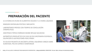 PREPARACIÓN DEL PACIENTE
6 A 8 HORAS DE AYUNO DE ALIMENTOS SÓLIDOS Y 2-4 HORAS LÍQUIDOS
REMOVER DENTADURA POSTIZA E IMPLANTES
LABORATORIOS PREVIOS CON TIEMPOS DE COAGULACIÓN
(TERAPÉUTICO)
ANESTÉSICO TÓPICO FARÍNGEO INHIBE REFLEJO NAUSEOSO
ANTIBIÓTICO PROFILÁCTICO EN CASO DE ESCLEROTERAPIA ESOFÁGICA,
DILATACIÓN O GASTROSTOMÍA PERCUTÁNEA.
SE COLOCA PACIENTE EN DECÚBITO LATERAL IZQUIERDO CABEZA SOBRE
ALMOHADA, PEG EN SUPINO O SEMIFOWLER
1. Ashley, S.W. et al. (2019) ‘5: ENDOSCOPY AND ENDOSCOPIC INTERVENTION’, in Maingot ABDOMINAL OPERATIONS. 13th edn. México: McGraw-Hill Interamericana Editores.
 