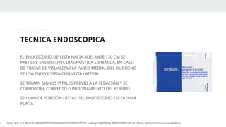 TECNICA ENDOSCOPICA
EL ENDOSCOPIO DE VISTA HACIA ADELANTE 120 CM SE
PREFIERE ENDOSCOPIA DIAGNÓSTICA SISTÉMICA, EN CASO
DE TRATAR DE VISUALIZAR LA PARED MEDIAL DEL DUODENO
SE USA ENDOSCOPIA CON VISTA LATERAL.
SE TOMAN SIGNOS VITALES PREVIO A LA SEDACIÓN Y SE
CORROBORA CORRECTO FUNCIONAMIENTO DEL EQUIPO
SE LUBRICA PORCIÓN DISTAL DEL ENDOSCOPIO EXCEPTO LA
PUNTA
1. Ashley, S.W. et al. (2019) ‘5: ENDOSCOPY AND ENDOSCOPIC INTERVENTION’, in Maingot ABDOMINAL OPERATIONS. 13th edn. México: McGraw-Hill Interamericana Editores.
 