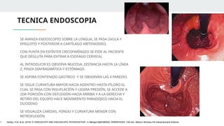 TECNICA ENDOSCOPIA
SE AVANZA ENDOSCOPIO SOBRE LA LENGUA, SE PASA ÚVULA Y
EPIGLOTIS Y POSTERIOR A CARTÍLAGO ARITENOIDEO,
CON PUNTA EN ESFÍNTER CRICOFARÍNGEO SE PIDE AL PACIENTE
QUE DEGLUTA PARA ENTRAR A ESOFAGO CERVICAL
AL INTRODUCIR ES OBSERVA MUCOSA, DISTANCIA HASTA LA LÍNEA
Z, PINZA DIAFRAGMÁTICA Y ESTÓMAGO.
SE ASPIRA CONTENIDO GÁSTRICO Y SE OBSERVAN LAS 4 PAREDES
SE SIGUE CURVATURA MAYOR HACIA ADENTRO HASTA PÍLORO EL
CUAL SE PASA CON INSUFLACIÓN Y LIGERA PRESIÓN, SE ACCEDE A
2DA PORCIÓN CON DEFLEXIÓN HACIA ARRIBA Y A LA DERECHA Y
RETIRO DEL EQUIPO HACE MOVIMIENTO PARADÓJICO HACIA EL
DUODENO
SE VISUALIZA CARDIAS, FONDO Y CURVATURA MENOR CON
RETROFLEXIÓN
1. Ashley, S.W. et al. (2019) ‘5: ENDOSCOPY AND ENDOSCOPIC INTERVENTION’, in Maingot ABDOMINAL OPERATIONS. 13th edn. México: McGraw-Hill Interamericana Editores.
 