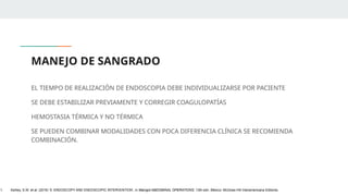 MANEJO DE SANGRADO
EL TIEMPO DE REALIZACIÓN DE ENDOSCOPIA DEBE INDIVIDUALIZARSE POR PACIENTE
SE DEBE ESTABILIZAR PREVIAMENTE Y CORREGIR COAGULOPATÍAS
HEMOSTASIA TÉRMICA Y NO TÉRMICA
SE PUEDEN COMBINAR MODALIDADES CON POCA DIFERENCIA CLÍNICA SE RECOMIENDA
COMBINACIÓN.
1. Ashley, S.W. et al. (2019) ‘5: ENDOSCOPY AND ENDOSCOPIC INTERVENTION’, in Maingot ABDOMINAL OPERATIONS. 13th edn. México: McGraw-Hill Interamericana Editores.
 
