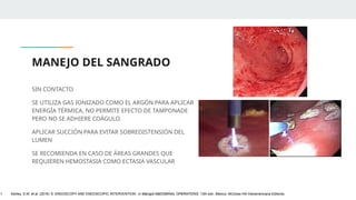 MANEJO DEL SANGRADO
SIN CONTACTO
SE UTILIZA GAS IONIZADO COMO EL ARGÓN PARA APLICAR
ENERGÍA TÉRMICA, NO PERMITE EFECTO DE TAMPONADE
PERO NO SE ADHIERE COÁGULO.
APLICAR SUCCIÓN PARA EVITAR SOBREDISTENSIÓN DEL
LUMEN
SE RECOMIENDA EN CASO DE ÁREAS GRANDES QUE
REQUIEREN HEMOSTASIA COMO ECTASIA VASCULAR
1. Ashley, S.W. et al. (2019) ‘5: ENDOSCOPY AND ENDOSCOPIC INTERVENTION’, in Maingot ABDOMINAL OPERATIONS. 13th edn. México: McGraw-Hill Interamericana Editores.
 