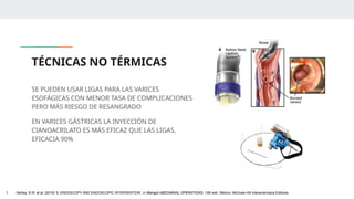 TÉCNICAS NO TÉRMICAS
SE PUEDEN USAR LIGAS PARA LAS VARICES
ESOFÁGICAS CON MENOR TASA DE COMPLICACIONES
PERO MÁS RIESGO DE RESANGRADO
EN VARICES GÁSTRICAS LA INYECCIÓN DE
CIANOACRILATO ES MÁS EFICAZ QUE LAS LIGAS,
EFICACIA 90%
1. Ashley, S.W. et al. (2019) ‘5: ENDOSCOPY AND ENDOSCOPIC INTERVENTION’, in Maingot ABDOMINAL OPERATIONS. 13th edn. México: McGraw-Hill Interamericana Editores.
 