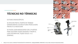 TÉCNICAS NO TÉRMICAS
SUTURAS ENDOSCÓPICAS
SE APLICAN POR EL PUERTO DE TRABAJO
GENERALMENTE A ESTRUCTURAS PEDICULADAS
PREVIO A SU RESECCIÓN
SE PUEDE USAR ENDOSCOPIO CON 2 PUERTOS
PARA SOSTENER TEJIDO DESEADO Y PASAR EL
LOOP, RETIRAN DEL TEJIDO SOLAS 1 A 2
SEMANAS
1. Ashley, S.W. et al. (2019) ‘5: ENDOSCOPY AND ENDOSCOPIC INTERVENTION’, in Maingot ABDOMINAL OPERATIONS. 13th edn. México: McGraw-Hill Interamericana Editores.
 