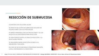 RESECCIÓN DE SUBMUCOSA
ELEVACIÓN CON SOLUCIÓN SALINA
SE INYECTA SOLUCIÓN EN SUBMUCOSA SEGUIDO DE
POLIPECTOMÍA CON ELECTROCIRUGÍA.
SE MARCA PERIFERIA CON ELECTROCAUTERIO Y SE USA
AGUJA DE ESCLEROTERAPIA PARA INYECCIÓN
SE CREA ESPACIO ENTRE LA LÍNEA DE RESECCIÓN Y LA
MUSCULARIS PROPIA
SE REQUIEREN VARIAS INYECCIÓN ACORDE A SU
ABSORCIÓN Y DIFUSIÓN
EN CASO DE NO ELEVAR MASA CONSIDERAR INVASIÓN
LOCAL CONTRAINDICA SU RESECCIÓN
1. Ashley, S.W. et al. (2019) ‘5: ENDOSCOPY AND ENDOSCOPIC INTERVENTION’, in Maingot ABDOMINAL OPERATIONS. 13th edn. México: McGraw-Hill Interamericana Editores.
 