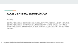 ACCESO ENTERAL ENDOSCÓPICO
PEG Y PEJ
CONTRAINDICACIONES OBSTRUCCIÓN ESOFÁGICA, EXPECTATIVA DE VIDA MENOR 4 SEMANAS,
CONTRAINDICACIONES RELATIVAS MALNUTRICIÓN SEVERA, ASCITIS, CIRUGÍA ABDOMINAL
PREVIA, RESECCIÓN GÁSTRICA PREVIA, DIÁLISIS PERITONEAL, COAGULOPATÍA O MALIGNIDAD
GÁSTRICA
1. Ashley, S.W. et al. (2019) ‘5: ENDOSCOPY AND ENDOSCOPIC INTERVENTION’, in Maingot ABDOMINAL OPERATIONS. 13th edn. México: McGraw-Hill Interamericana Editores.
 