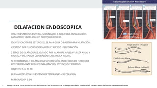 DILATACION ENDOSCOPICA
ÚTIL EN ESTENOSIS ENTERAL SECUNDARIO A ISQUEMIA, INFLAMACIÓN,
RADIACIÓN, NEOPLASIAS O POSTQUIRÚRGICAS
IDENTIFICACIÓN DE ESTENOSIS, SE PASA GUIA O BALÓN PARA DILATACIÓN.
ASISTIDO POR FLUOROSCOPIA REDUCE RIESGO PERFORACIÓN
2 TIPOS DE DILATADORES, GUIADO POR ALAMBRE APLICA FUERZA AXIAL Y
RADIAL, Y DILATADOR CON BALÓN SOLO APLICA RADIAL
SE RECOMIENDA 3 DILATACIONES POR SESIÓN, INYECCIÓN DE ESTEROIDE
POSTERIORMENTE REDUCE INFLAMACIÓN, ESTENOSIS Y FIBROSIS.
OBJETIVO 14 A 15 FR
BUENA RESPUESTA EN ESTENOSIS TEMPRANAS <90 DÍAS 90%
PERFORACIÓN 2-3%
1. Ashley, S.W. et al. (2019) ‘5: ENDOSCOPY AND ENDOSCOPIC INTERVENTION’, in Maingot ABDOMINAL OPERATIONS. 13th edn. México: McGraw-Hill Interamericana Editores.
 