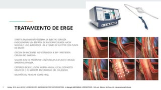 TRATAMIENTO DE ERGE
STRETTA TRATAMIENTO SISTEMA DE ELECTRO CIRUGÍA
ENDOLUMINAL USA ENERGÍA DE RADIOFRECUENCIA HACIA
MÚSCULO LISO ALREDEDOR LES A TRAVÉS DE CATÉTER CON PUNTA
DE BALÓN
OPCIÓN EN PACIENTES NO RESPONDEN A IBP Y PREFIEREN
CIRUGÍA NO INVASIVA
SEGURA AUN EN PACIENTES CON FUNDUPLICATURA O CIRUGÍA
BARIÁTRICA PREVIA.
CRITERIOS DE EXCLUSIÓN: HERNIA HIATAL >2CM, ESOFAGITIS
GRADO III O IV, BARRETT, ENFERMEDAD DEL COLÁGENO.
MEJORÍA DEL 78-86.4% SCORE HRQL
1. Ashley, S.W. et al. (2019) ‘5: ENDOSCOPY AND ENDOSCOPIC INTERVENTION’, in Maingot ABDOMINAL OPERATIONS. 13th edn. México: McGraw-Hill Interamericana Editores.
 