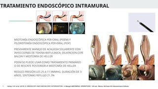 TRATAMIENTO ENDOSCÓPICO INTRAMURAL
MIOTOMÍA ENDOSCÓPICA PER-ORAL (POEM) Y
PILOROTOMÍA ENDOSCÓPICA PER-ORAL (POP)
PREVIAMENTE MANEJO DE ACALASIA SOLAMENTE CON
INYECCIONES DE TOXINA BOTULINICA, DILATACION CON
BALON Y MIOTOMIA DE HELLER
POEM SE PUEDE USAR COMO TRATAMIENTO PRIMARIO
O DE RESCATE POSTERIOR A MIOTOMÍA DE HELLER
REDUCE PRESIÓN LES 25.4-11.9MMHG, DURACIÓN DE 3
AÑOS, SINTOMAS REFLUJO 21.3%
1. Ashley, S.W. et al. (2019) ‘5: ENDOSCOPY AND ENDOSCOPIC INTERVENTION’, in Maingot ABDOMINAL OPERATIONS. 13th edn. México: McGraw-Hill Interamericana Editores.
 