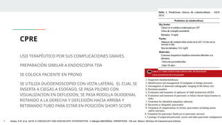 CPRE
USO TERAPÉUTICO POR SUS COMPLICACIONES GRAVES.
PREPARACIÓN SIMILAR A ENDOSCOPIA TDA
SE COLOCA PACIENTE EN PRONO
SE UTILIZA DUODENOSCOPIO CON VISTA LATERAL EL CUAL SE
INSERTA A CIEGAS A ESOFAGO, SE PASA PILORO CON
VISUALIZACION EN DEFLEXION, SE PASA RODILLA DUODENAL
ROTANDO A LA DERECHA Y DEFLEXIÓN HACIA ARRIBA Y
RETIRANDO TUBO PARA ESTAR EN POSICIÓN SHORT-SCOPE
1. Ashley, S.W. et al. (2019) ‘5: ENDOSCOPY AND ENDOSCOPIC INTERVENTION’, in Maingot ABDOMINAL OPERATIONS. 13th edn. México: McGraw-Hill Interamericana Editores.
 