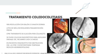 TRATAMIENTO COLEDOCOLITIASIS
90% RESOLUCIÓN CON BALÓN O CANASTA DORMIA
LITOS DE MÁS 2CM REQUIEREN FRAGMENTACIÓN
PREVIA
CPRE TRATAMIENTO DE ELECCIÓN PARA COLANGITIS
SE PUEDE COLOCAR ENDOPRÓTESIS PARA ASEGURAR
DRENAJE CBC, RECAMBIO CADA 3-6 MESES
EN PACIENTES PANCREATITIS POR OBSTRUCCIÓN
CBC, LA CPRE Y ESFINTEROTOMÍA TEMPRANA
REDUCEN MORBIMORTALIDAD
1. Ashley, S.W. et al. (2019) ‘5: ENDOSCOPY AND ENDOSCOPIC INTERVENTION’, in Maingot ABDOMINAL OPERATIONS. 13th edn. México: McGraw-Hill Interamericana Editores.
 