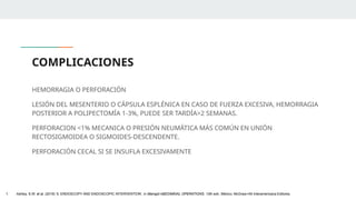 COMPLICACIONES
HEMORRAGIA O PERFORACIÓN
LESIÓN DEL MESENTERIO O CÁPSULA ESPLÉNICA EN CASO DE FUERZA EXCESIVA, HEMORRAGIA
POSTERIOR A POLIPECTOMÍA 1-3%, PUEDE SER TARDÍA>2 SEMANAS.
PERFORACION <1% MECANICA O PRESIÓN NEUMÁTICA MÁS COMÚN EN UNIÓN
RECTOSIGMOIDEA O SIGMOIDES-DESCENDENTE.
PERFORACIÓN CECAL SI SE INSUFLA EXCESIVAMENTE
1. Ashley, S.W. et al. (2019) ‘5: ENDOSCOPY AND ENDOSCOPIC INTERVENTION’, in Maingot ABDOMINAL OPERATIONS. 13th edn. México: McGraw-Hill Interamericana Editores.
 