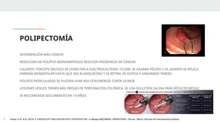 POLIPECTOMÍA
INTERVENCIÓN MÁS COMÚN
RESECCION DE POLIPOS ADENOMATOSOS REDUCEN INCIDENCIA DE CÁNCER.
CALIENTE: FÓRCEPS SIN PICO SE CONECTAN A ELECTROCAUTERIO 10-20W, SE AGARRA PÓLIPO Y SE LEVANTA SE APLICA
ENERGÍA MONOPOLAR HASTA QUE SEA BLANQUECINO Y SE RETIRA, SE ASOCIA A SANGRADO TARDÍO.
PÓLIPOS PEDICULADOS SE PUEDEN USAR ASA CON ENERGÍA CORTA LA BASE
LESIONES SÉSILES TIENEN MÁS RIESGO DE PERFORACIÓN COLÓNICA, SE USA SOLUCIÓN SALINA PARA REDUCIR RIESGO
SE RECOMIENDA SEGUIMIENTO EN 10 AÑOS,
1. Ashley, S.W. et al. (2019) ‘5: ENDOSCOPY AND ENDOSCOPIC INTERVENTION’, in Maingot ABDOMINAL OPERATIONS. 13th edn. México: McGraw-Hill Interamericana Editores.
 