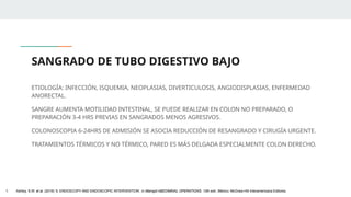 SANGRADO DE TUBO DIGESTIVO BAJO
ETIOLOGÍA: INFECCIÓN, ISQUEMIA, NEOPLASIAS, DIVERTICULOSIS, ANGIODISPLASIAS, ENFERMEDAD
ANORECTAL.
SANGRE AUMENTA MOTILIDAD INTESTINAL, SE PUEDE REALIZAR EN COLON NO PREPARADO, O
PREPARACIÓN 3-4 HRS PREVIAS EN SANGRADOS MENOS AGRESIVOS.
COLONOSCOPIA 6-24HRS DE ADMISIÓN SE ASOCIA REDUCCIÓN DE RESANGRADO Y CIRUGÍA URGENTE.
TRATAMIENTOS TÉRMICOS Y NO TÉRMICO, PARED ES MÁS DELGADA ESPECIALMENTE COLON DERECHO.
1. Ashley, S.W. et al. (2019) ‘5: ENDOSCOPY AND ENDOSCOPIC INTERVENTION’, in Maingot ABDOMINAL OPERATIONS. 13th edn. México: McGraw-Hill Interamericana Editores.
 