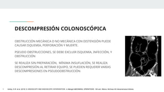 DESCOMPRESIÓN COLONOSCÓPICA
OBSTRUCCIÓN MECÁNICA O NO MECÁNICA CON DISTENSIÓN PUEDE
CAUSAR ISQUEMIA, PERFORACIÓN Y MUERTE.
PSEUDO OBSTRUCCIONES, SE DEBE EXCLUIR ISQUEMIA, INFECCIÓN, Y
OBSTRUCCIÓN
SE REALIZA SIN PREPARACIÓN, MÍNIMA INSUFLACIÓN, SE REALIZA
DESCOMPRESIÓN AL RETIRAR EQUIPO, SE PUEDEN REQUERIR VARIAS
DESCOMPRESIONES EN PSEUDOOBSTRUCCIÓN
1. Ashley, S.W. et al. (2019) ‘5: ENDOSCOPY AND ENDOSCOPIC INTERVENTION’, in Maingot ABDOMINAL OPERATIONS. 13th edn. México: McGraw-Hill Interamericana Editores.
 