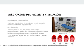 VALORACIÓN DEL PACIENTE Y SEDACIÓN
SEDACIÓN PREVIO AL PROCEDIMIENTO
VALORACIÓN PREANESTÉSICA, MONITORIZACIÓN CARDIOPULMONAR Y
VIGILANCIA POSTERIOR AL PROCEDIMIENTO.
ASA Y MALLAMPATI
PACIENTES DE RIESGO: ADULTOS MAYORES, ENFERMEDADES
CARDIOPULMONARES, OBESOS, SAOS, ENFERMEDADES NEUROMUSCULARES.
OBESOS MÓRBIDOS COMPLICACIONES: VIA AEREA DIFICIL, APNEA DEL
SUEÑO, HIPERTENSIÓN PULMONAR, DIFICULTAD VENTILACIÓN Y MEDIDAS
DE RESCATE.
1. Ashley, S.W. et al. (2019) ‘5: ENDOSCOPY AND ENDOSCOPIC INTERVENTION’, in Maingot ABDOMINAL OPERATIONS. 13th edn. México: McGraw-Hill Interamericana Editores.
 